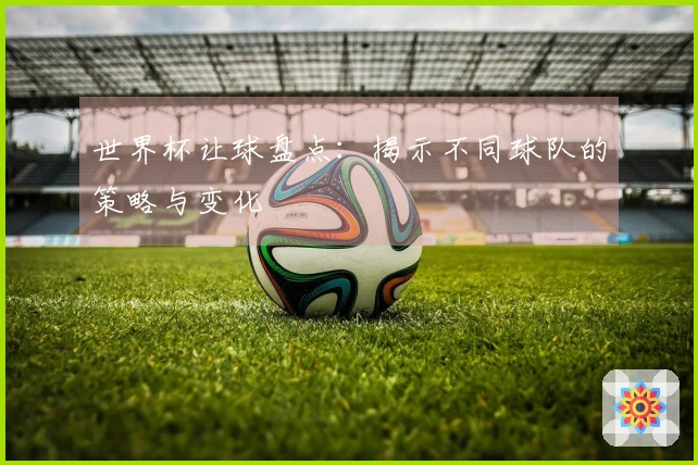 世界杯让球盘点：揭示不同球队的策略与变化